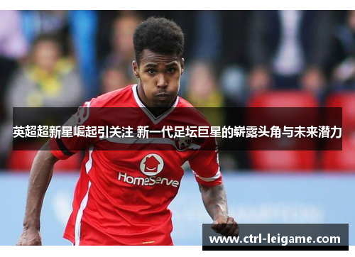 英超超新星崛起引关注 新一代足坛巨星的崭露头角与未来潜力