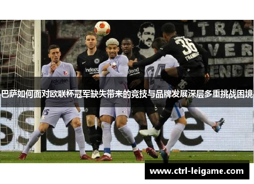 巴萨如何面对欧联杯冠军缺失带来的竞技与品牌发展深层多重挑战困境