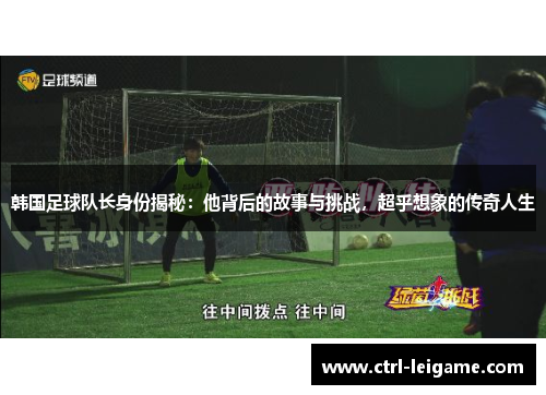 韩国足球队长身份揭秘：他背后的故事与挑战，超乎想象的传奇人生