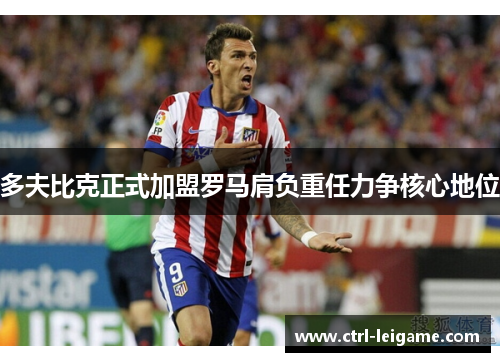 多夫比克正式加盟罗马肩负重任力争核心地位