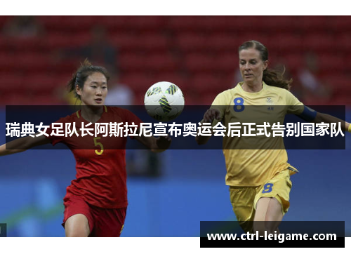 瑞典女足队长阿斯拉尼宣布奥运会后正式告别国家队